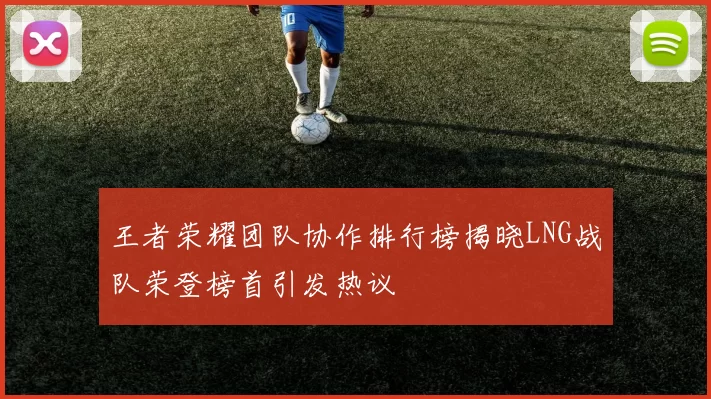 王者荣耀团队协作排行榜揭晓LNG战队荣登榜首引发热议