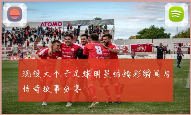 现役大个子足球明星的精彩瞬间与传奇故事分享