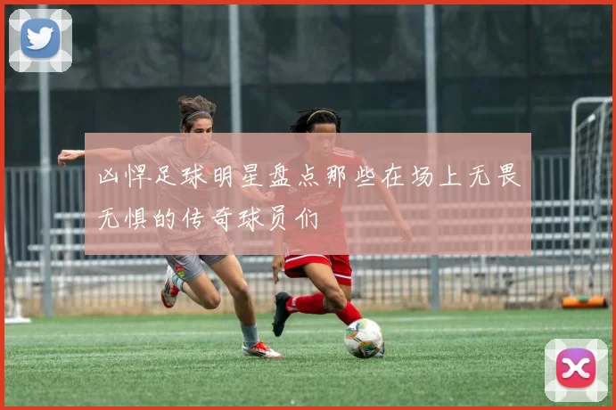 凶悍足球明星盘点那些在场上无畏无惧的传奇球员们