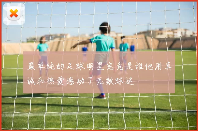 最单纯的足球明星究竟是谁他用真诚和热爱感动了无数球迷