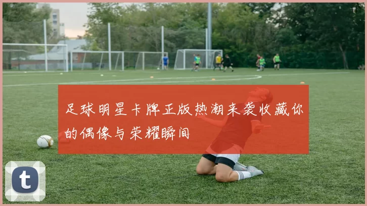 足球明星卡牌正版热潮来袭收藏你的偶像与荣耀瞬间