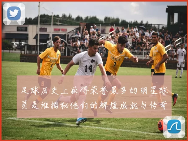 足球历史上获得荣誉最多的明星球员是谁揭秘他们的辉煌成就与传奇故事