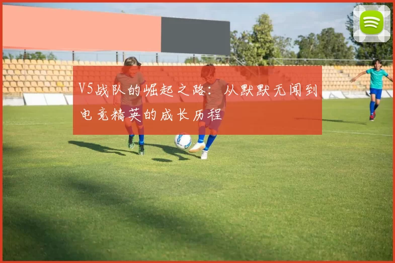 V5战队的崛起之路：从默默无闻到电竞精英的成长历程
