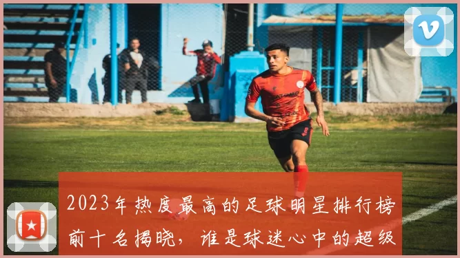 2023年热度最高的足球明星排行榜前十名揭晓，谁是球迷心中的超级偶像