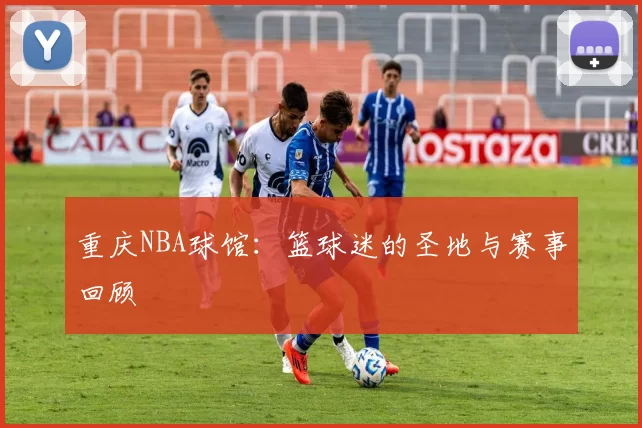 重庆NBA球馆：篮球迷的圣地与赛事回顾