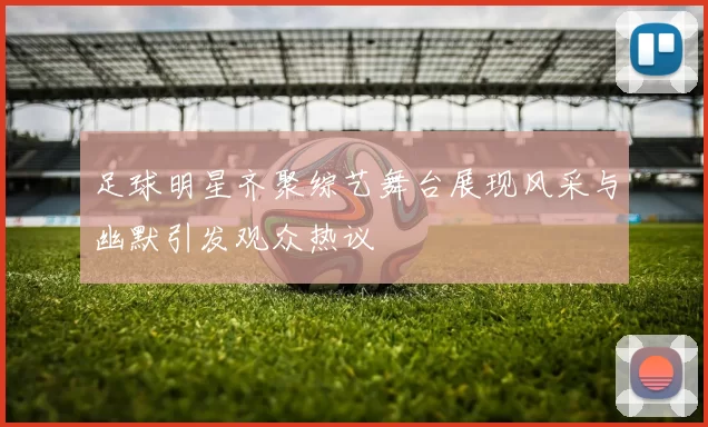 足球明星齐聚综艺舞台展现风采与幽默引发观众热议