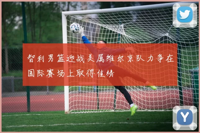 智利男篮迎战美属维尔京队力争在国际赛场上取得佳绩