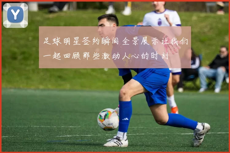 足球明星签约瞬间全景展示让我们一起回顾那些激动人心的时刻