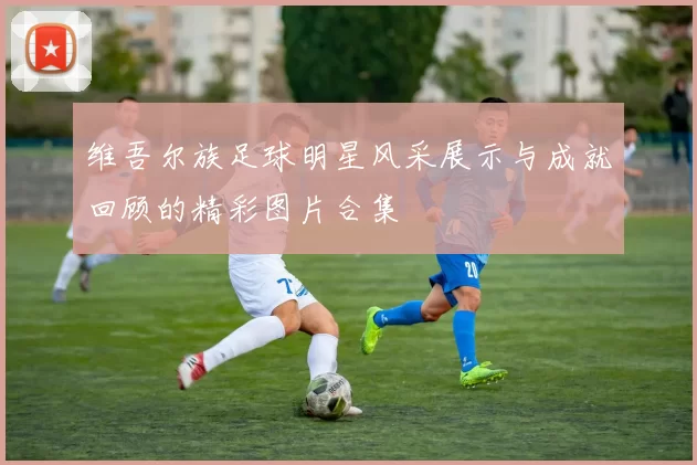 维吾尔族足球明星风采展示与成就回顾的精彩图片合集