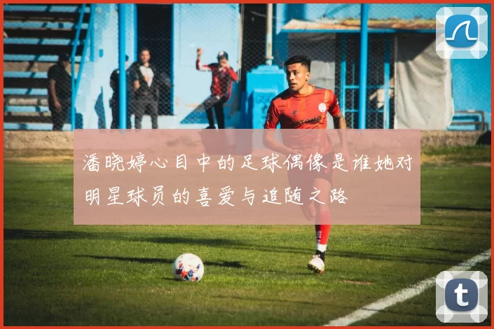 潘晓婷心目中的足球偶像是谁她对明星球员的喜爱与追随之路