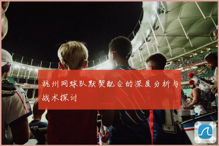 杭州网球队默契配合的深度分析与战术探讨