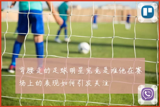 弯腰走的足球明星究竟是谁他在赛场上的表现如何引发关注