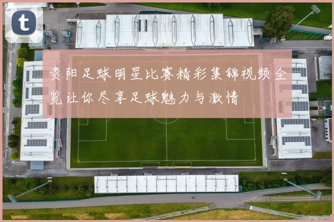 贵阳足球明星比赛精彩集锦视频全览让你尽享足球魅力与激情