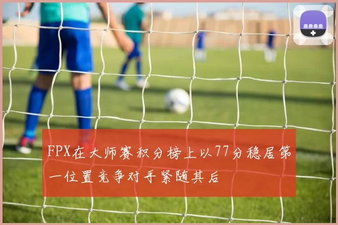 FPX在大师赛积分榜上以77分稳居第一位置竞争对手紧随其后