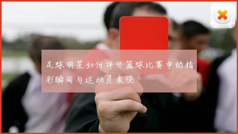 足球明星如何评价篮球比赛中的精彩瞬间与运动员表现