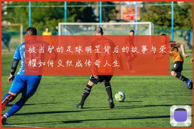 被当驴的足球明星背后的故事与荣耀如何交织成传奇人生