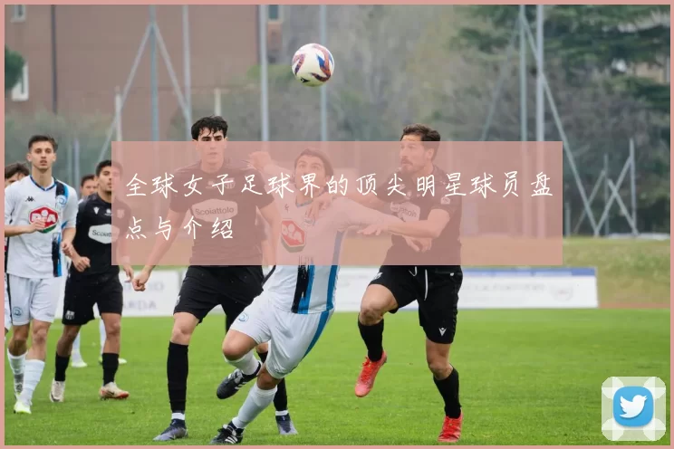 全球女子足球界的顶尖明星球员盘点与介绍