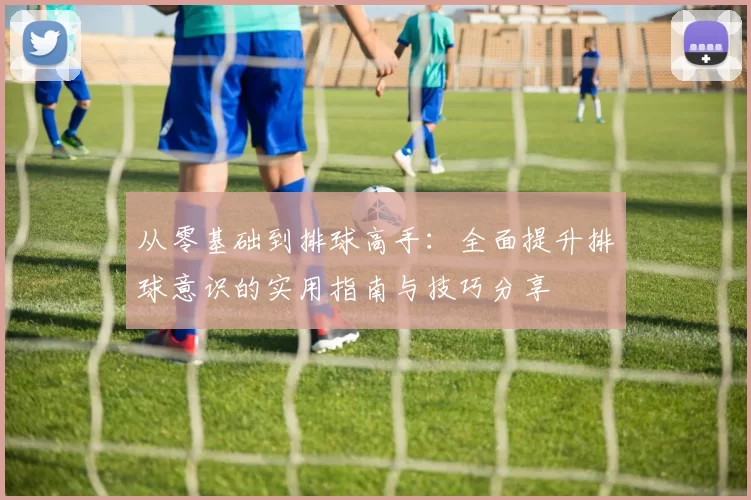 从零基础到排球高手：全面提升排球意识的实用指南与技巧分享