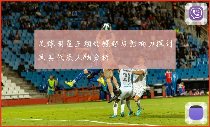 足球明星王朝的崛起与影响力探讨及其代表人物分析