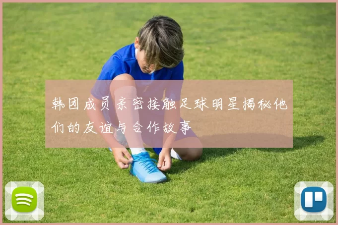 韩团成员亲密接触足球明星揭秘他们的友谊与合作故事