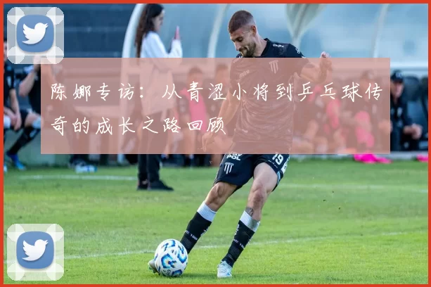 陈娜专访：从青涩小将到乒乓球传奇的成长之路回顾