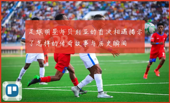 足球明星与贝利亚的首次相遇揭示了怎样的传奇故事与历史瞬间