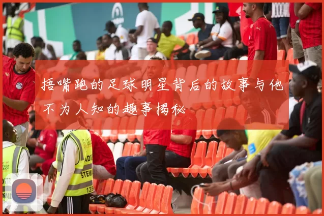 捂嘴跑的足球明星背后的故事与他不为人知的趣事揭秘