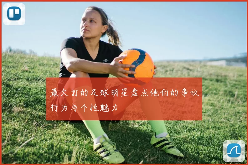 最欠打的足球明星盘点他们的争议行为与个性魅力