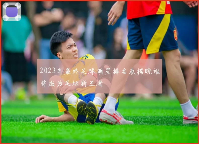2023年最终足球明星排名表揭晓谁将成为足坛新王者
