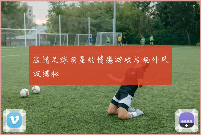 滥情足球明星的情感游戏与场外风波揭秘