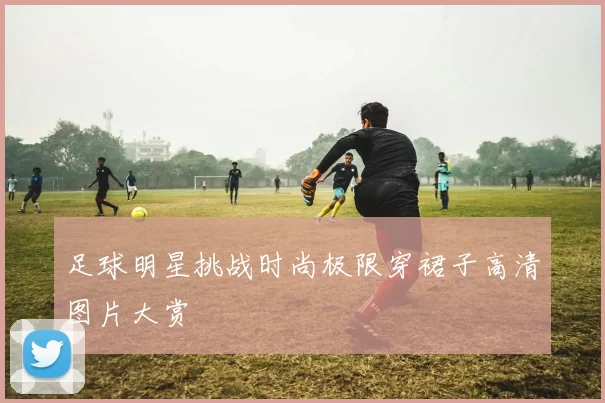足球明星挑战时尚极限穿裙子高清图片大赏