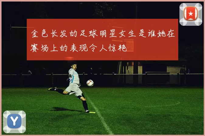 金色长发的足球明星女生是谁她在赛场上的表现令人惊艳