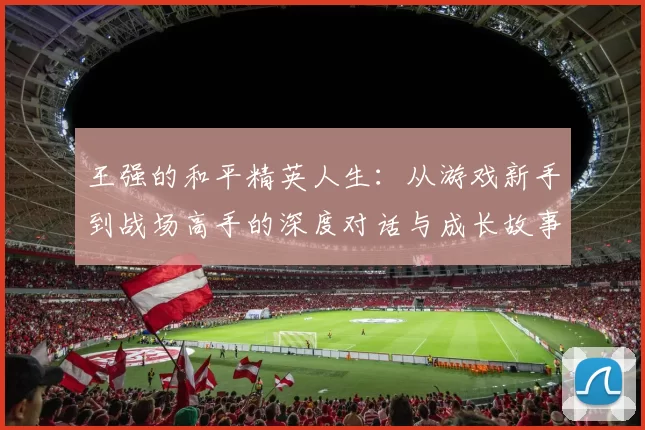 王强的和平精英人生：从游戏新手到战场高手的深度对话与成长故事