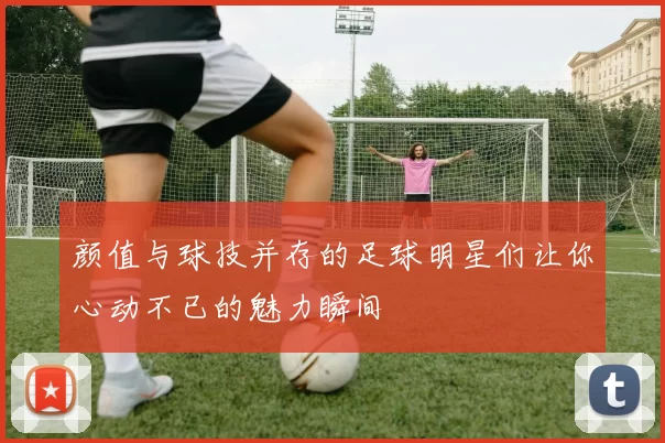 颜值与球技并存的足球明星们让你心动不已的魅力瞬间