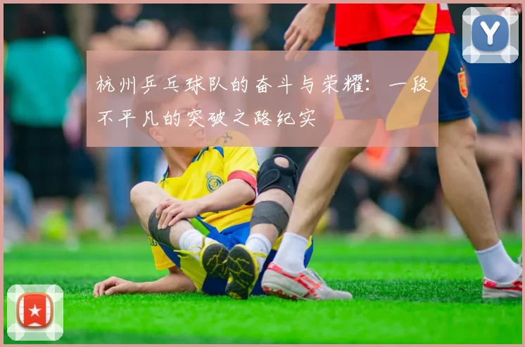 杭州乒乓球队的奋斗与荣耀：一段不平凡的突破之路纪实