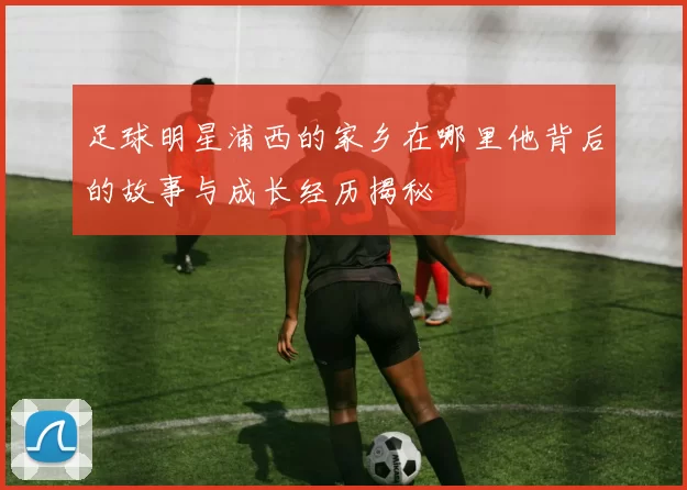 足球明星浦西的家乡在哪里他背后的故事与成长经历揭秘