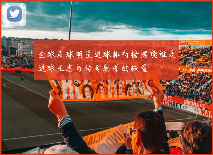 全球足球明星进球排行榜揭晓谁是进球王者与传奇射手的较量