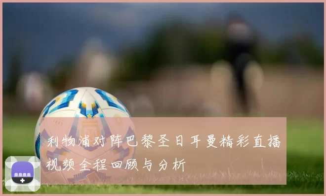 利物浦对阵巴黎圣日耳曼精彩直播视频全程回顾与分析