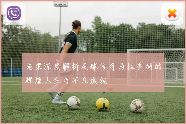 老梁深度解析足球传奇马拉多纳的辉煌人生与不凡成就