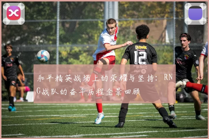 和平精英战场上的荣耀与坚持：RNG战队的奋斗历程全景回顾