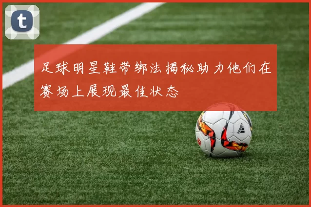 足球明星鞋带绑法揭秘助力他们在赛场上展现最佳状态