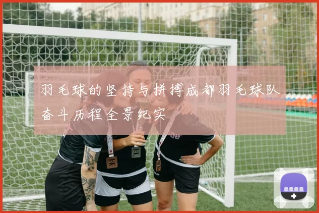 羽毛球的坚持与拼搏成都羽毛球队奋斗历程全景纪实