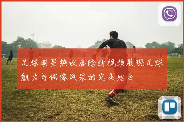 足球明星热议鹿晗新视频展现足球魅力与偶像风采的完美结合