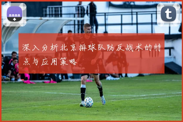 深入分析北京排球队防反战术的特点与应用策略