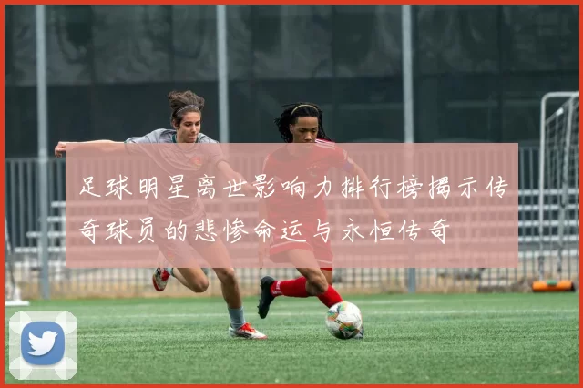 足球明星离世影响力排行榜揭示传奇球员的悲惨命运与永恒传奇