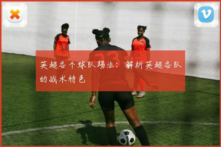 英超各个球队踢法：解析英超各队的战术特色
