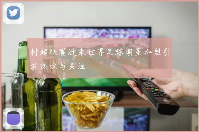 村超联赛迎来世界足球明星加盟引发热议与关注
