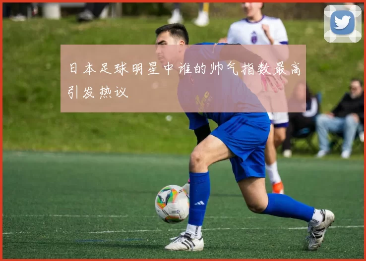 日本足球明星中谁的帅气指数最高引发热议