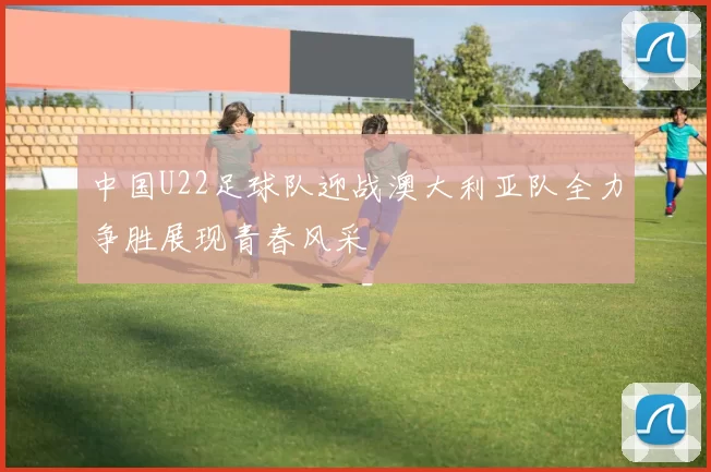 中国U22足球队迎战澳大利亚队全力争胜展现青春风采