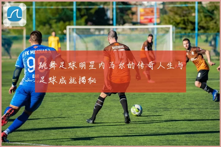跳舞足球明星内马尔的传奇人生与足球成就揭秘